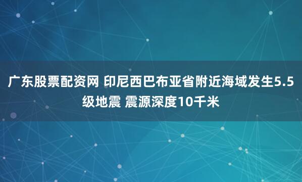 广东股票配资网 印尼西巴布亚省附近海域发生5.5级地震 震源深度10千米