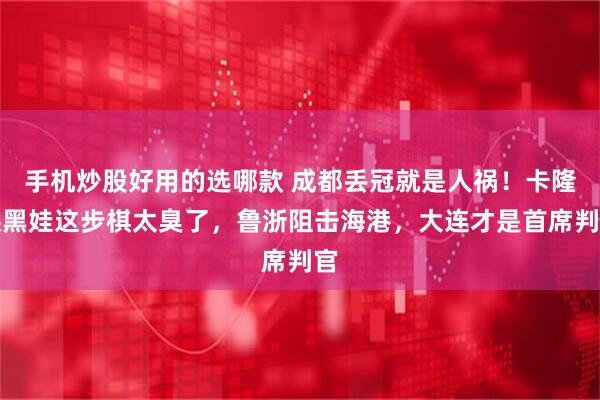 手机炒股好用的选哪款 成都丢冠就是人祸！卡隆换黑娃这步棋太臭了，鲁浙阻击海港，大连才是首席判官